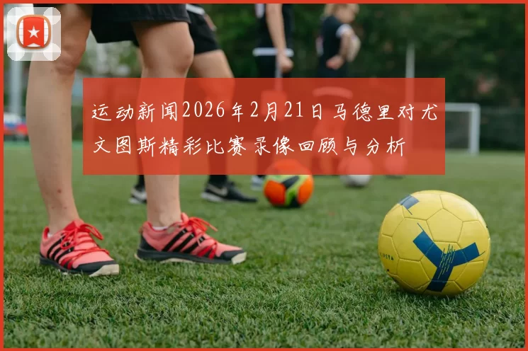 运动新闻2026年2月21日马德里对尤文图斯精彩比赛录像回顾与分析