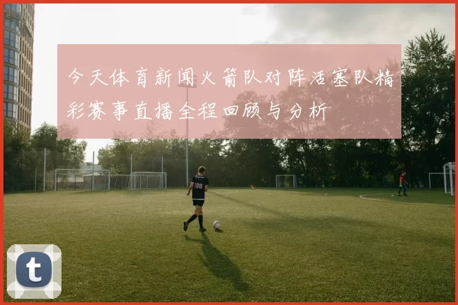 今天体育新闻火箭队对阵活塞队精彩赛事直播全程回顾与分析