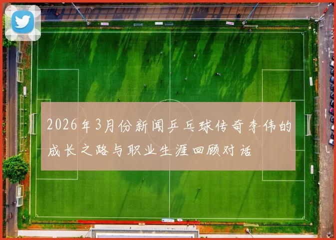 2026年3月份新闻乒乓球传奇李伟的成长之路与职业生涯回顾对话