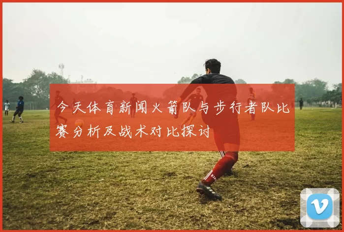 今天体育新闻火箭队与步行者队比赛分析及战术对比探讨