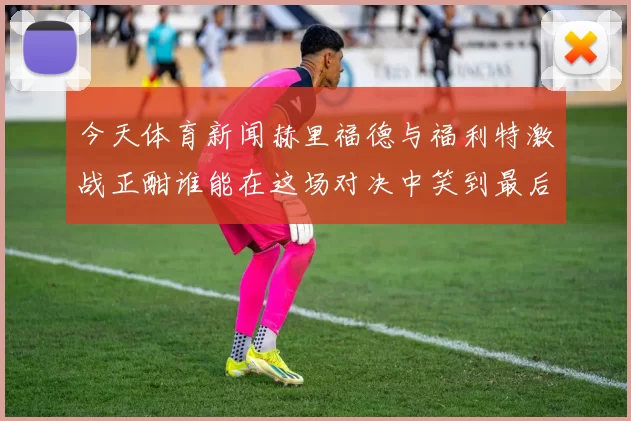 今天体育新闻赫里福德与福利特激战正酣谁能在这场对决中笑到最后