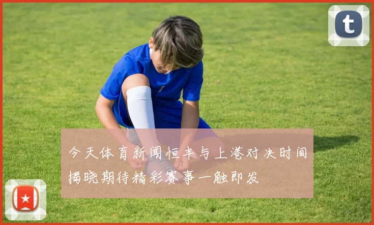 今天体育新闻恒丰与上港对决时间揭晓期待精彩赛事一触即发