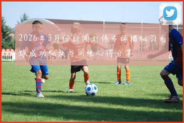 2026年3月份新闻刘伟专访揭秘羽毛球成功秘诀与训练心得分享