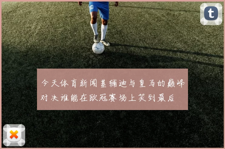 今天体育新闻基辅迪与皇马的巅峰对决谁能在欧冠赛场上笑到最后
