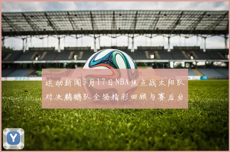 运动新闻3月17日NBA焦点战太阳队对决鹈鹕队全场精彩回顾与赛后分析