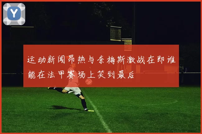 运动新闻昂热与奈梅斯激战在即谁能在法甲赛场上笑到最后
